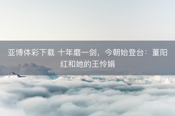 亚博体彩下载 十年磨一剑，今朝始登台：董阳红和她的王怜娟