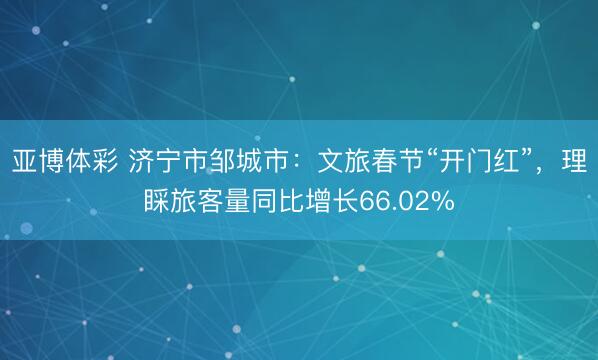 亚博体彩 济宁市邹城市：文旅春节“开门红”，理睬旅客量同比增长66.02%