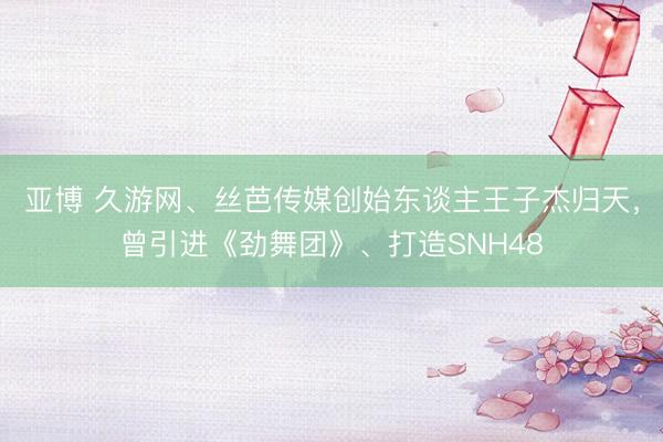 亚博 久游网、丝芭传媒创始东谈主王子杰归天，曾引进《劲舞团》、打造SNH48