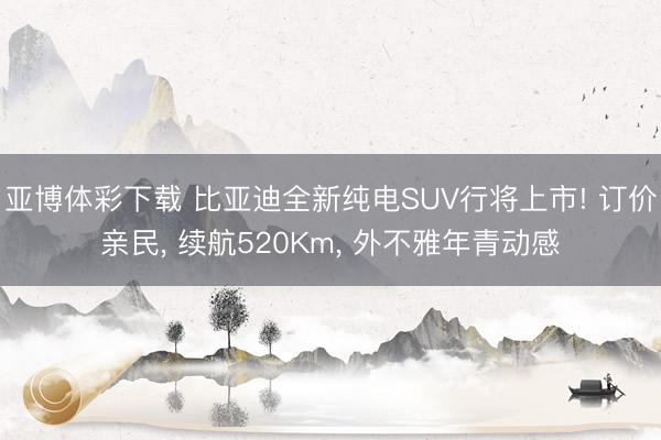 亚博体彩下载 比亚迪全新纯电SUV行将上市! 订价亲民， 续航520Km， 外不雅年青动感