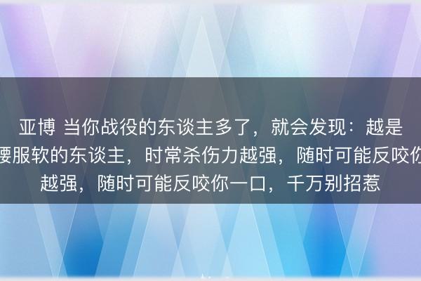 亚博 当你战役的东谈主多了，就会发现：越是那些愿意示弱、折腰服软的东谈主，时常杀伤力越强，随时可能反咬你一口，千万别招惹