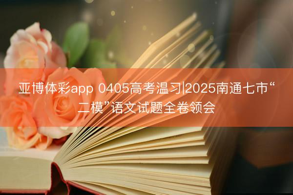 亚博体彩app 0405高考温习|2025南通七市“二模”语文试题全卷领会