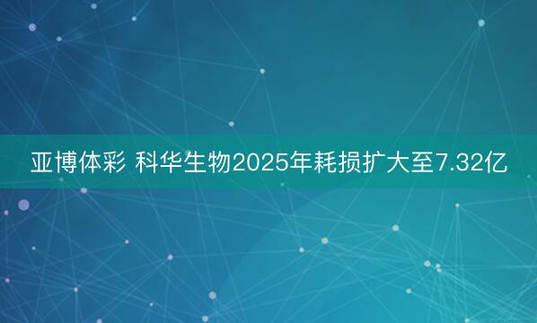 亚博体彩 科华生物2025年耗损扩大至7.32亿