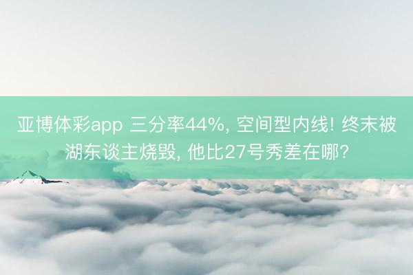 亚博体彩app 三分率44%， 空间型内线! 终末被湖东谈主烧毁， 他比27号秀差在哪?
