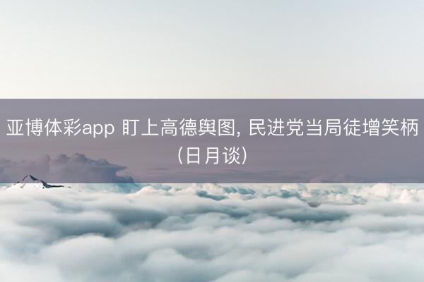 亚博体彩app 盯上高德舆图， 民进党当局徒增笑柄(日月谈)