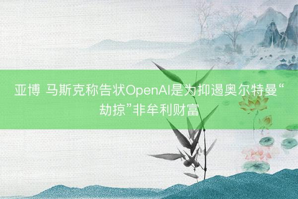 亚博 马斯克称告状OpenAI是为抑遏奥尔特曼“劫掠”非牟利财富