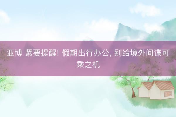 亚博 紧要提醒! 假期出行办公， 别给境外间谍可乘之机