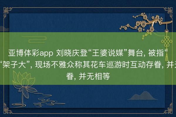 亚博体彩app 刘晓庆登“王婆说媒”舞台， 被指“冷淡”“架子大”， 现场不雅众称其花车巡游时互动存眷， 并无相等