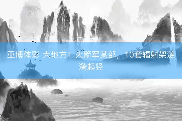 亚博体彩 大地方！火箭军某部，10套辐射架涟漪起竖