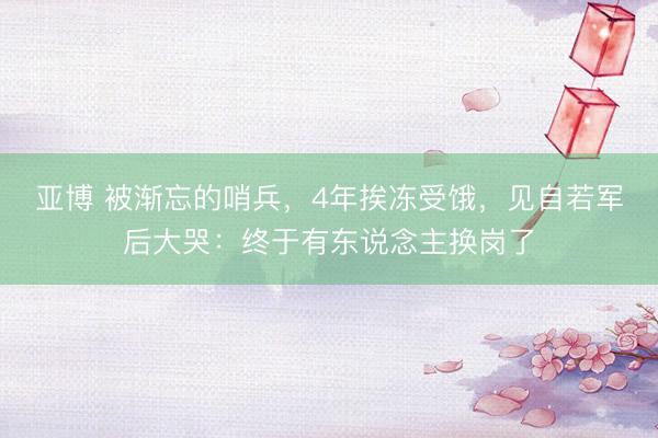亚博 被渐忘的哨兵，4年挨冻受饿，见自若军后大哭：终于有东说念主换岗了