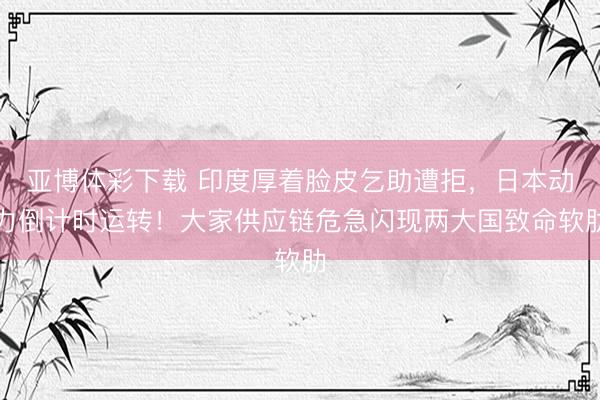亚博体彩下载 印度厚着脸皮乞助遭拒，日本动力倒计时运转！大家供应链危急闪现两大国致命软肋