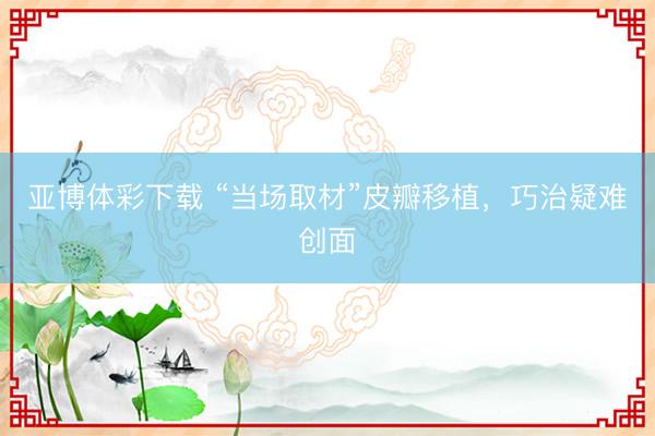 亚博体彩下载 “当场取材”皮瓣移植，巧治疑难创面