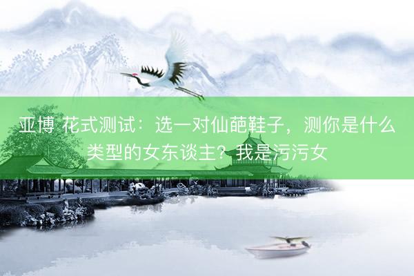 亚博 花式测试：选一对仙葩鞋子，测你是什么类型的女东谈主？我是污污女