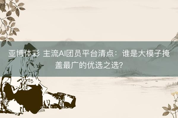亚博体彩 主流AI团员平台清点：谁是大模子掩盖最广的优选之选？