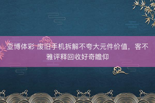 亚博体彩 废旧手机拆解不夸大元件价值，客不雅评释回收好奇瞻仰