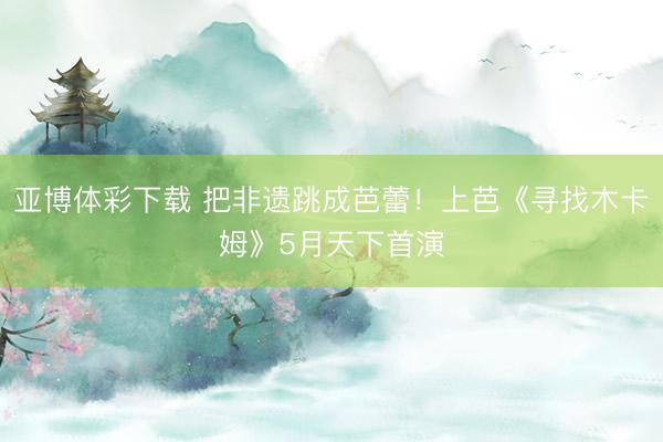 亚博体彩下载 把非遗跳成芭蕾！上芭《寻找木卡姆》5月天下首演