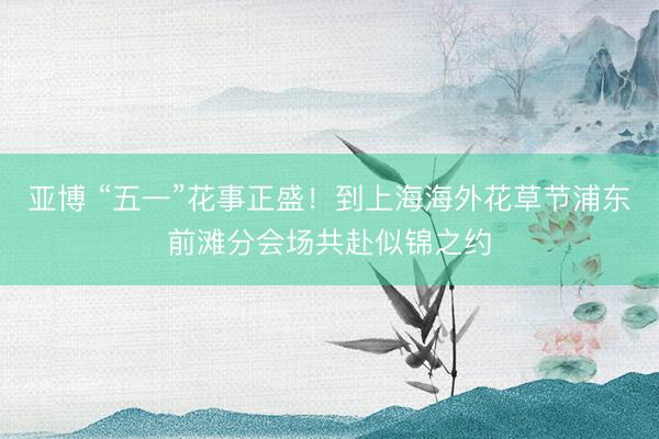 亚博 “五一”花事正盛！到上海海外花草节浦东前滩分会场共赴似锦之约