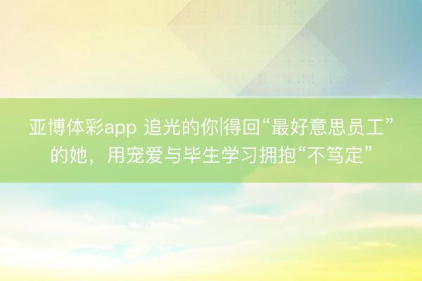 亚博体彩app 追光的你|得回“最好意思员工”的她，用宠爱与毕生学习拥抱“不笃定”