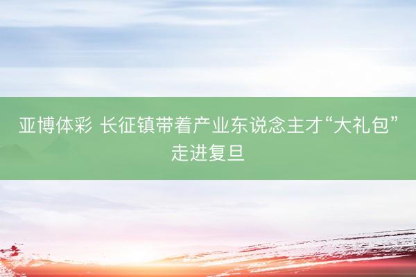 亚博体彩 长征镇带着产业东说念主才“大礼包”走进复旦
