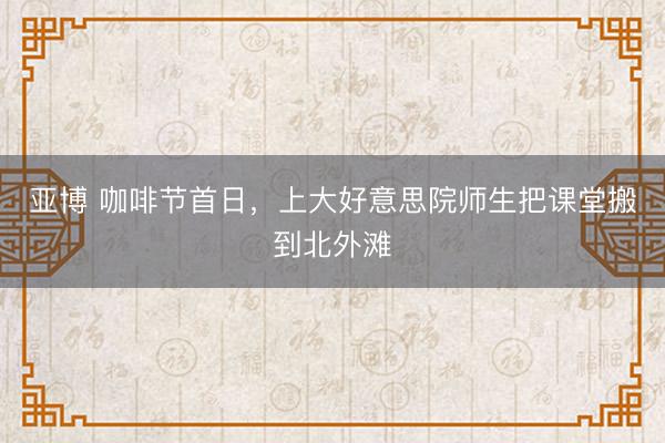 亚博 咖啡节首日，上大好意思院师生把课堂搬到北外滩