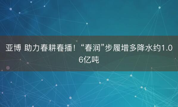 亚博 助力春耕春播！“春润”步履增多降水约1.06亿吨