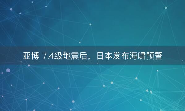 亚博 7.4级地震后，日本发布海啸预警