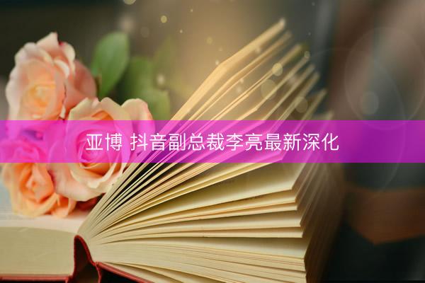 亚博 抖音副总裁李亮最新深化