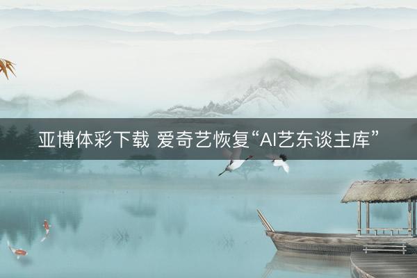 亚博体彩下载 爱奇艺恢复“AI艺东谈主库”