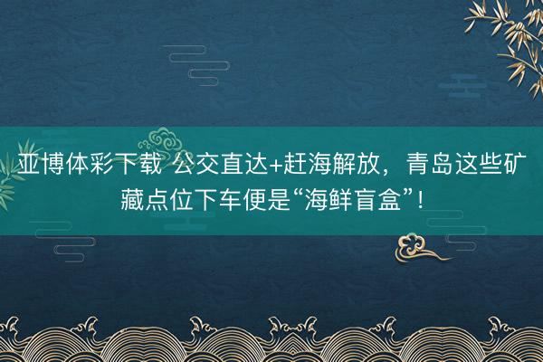 亚博体彩下载 公交直达+赶海解放，青岛这些矿藏点位下车便是“海鲜盲盒”！