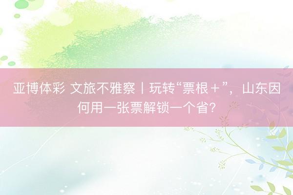 亚博体彩 文旅不雅察丨玩转“票根＋”，山东因何用一张票解锁一个省?